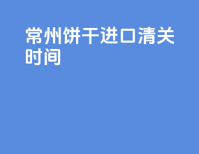 常州饼干进口清关时间