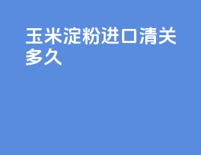 玉米淀粉进口清关多久