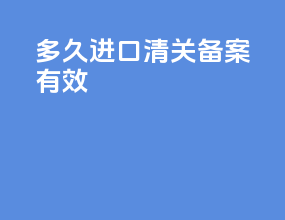 多久进口清关备案有效