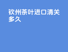 钦州茶叶进口清关多久