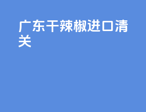 广东干辣椒进口清关