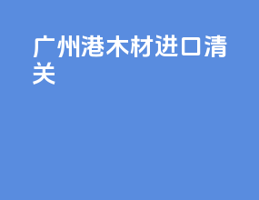 广州港木材进口清关