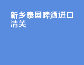 新乡泰国啤酒进口清关