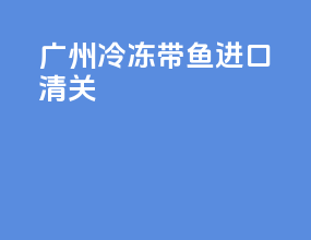 广州冷冻带鱼进口清关