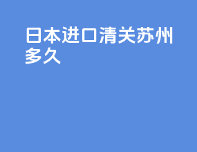日本进口清关苏州多久
