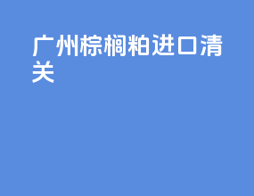 广州棕榈粕进口清关