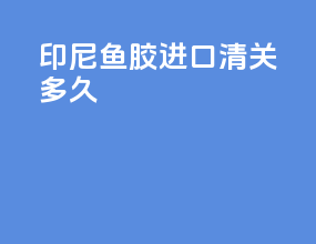 印尼鱼胶进口清关多久