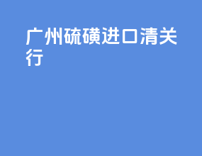 广州硫磺进口清关行
