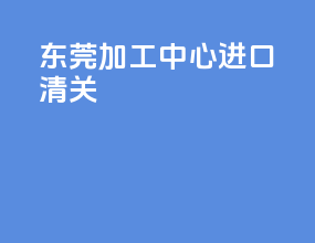 东莞加工中心进口清关