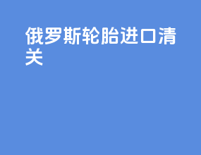 俄罗斯轮胎进口清关