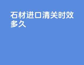 石材进口清关时效多久