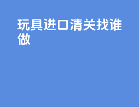 玩具进口清关找谁做