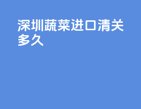 深圳蔬菜进口清关多久