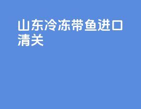 山东冷冻带鱼进口清关