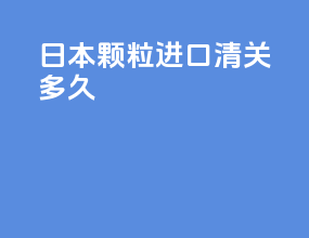 日本颗粒进口清关多久