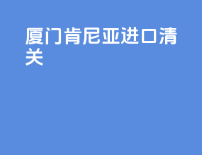 厦门肯尼亚进口清关