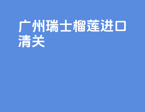 广州瑞士榴莲进口清关