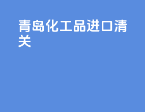 青岛化工品进口清关