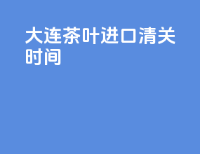 大连茶叶进口清关时间