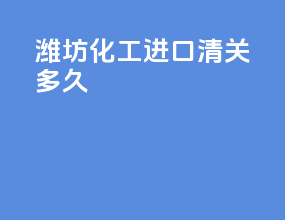 潍坊化工进口清关多久