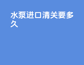 水泵进口清关要多久
