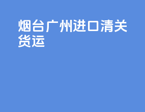 烟台广州进口清关货运