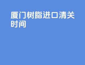 厦门树脂进口清关时间