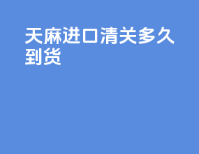 天麻进口清关多久到货