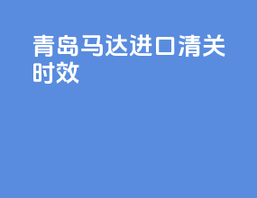 青岛马达进口清关时效