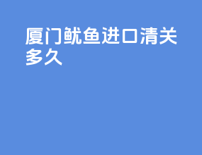 厦门鱿鱼进口清关多久