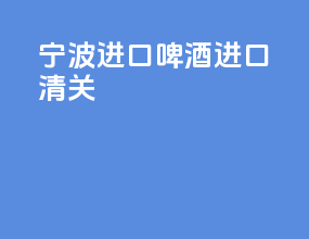 宁波进口啤酒进口清关