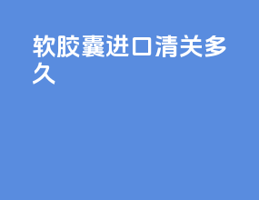 软胶囊进口清关多久