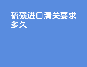 硫磺进口清关要求多久