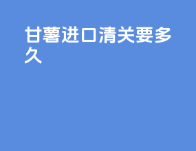 甘薯进口清关要多久