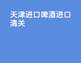 天津进口啤酒进口清关