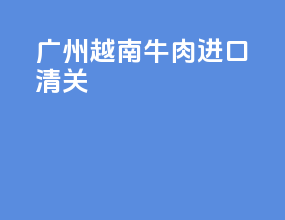 广州越南牛肉进口清关