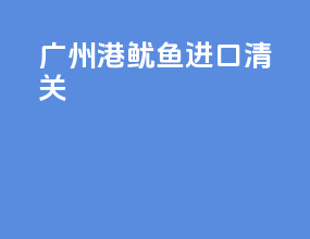 广州港鱿鱼进口清关