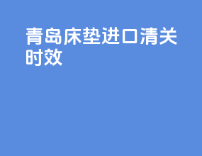 青岛床垫进口清关时效
