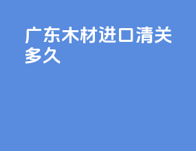 广东木材进口清关多久