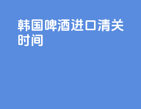 韩国啤酒进口清关时间