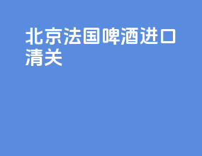 北京法国啤酒进口清关