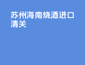 苏州海南烧酒进口清关