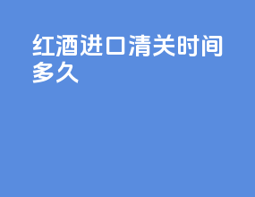 红酒进口清关时间多久
