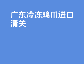 广东冷冻鸡爪进口清关