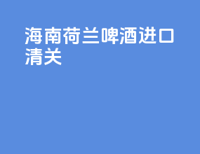 海南荷兰啤酒进口清关