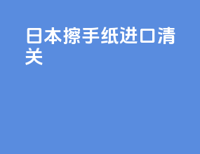 日本擦手纸 进口清关
