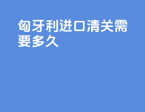 匈牙利进口清关需要多久