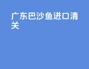 广东巴沙鱼进口清关