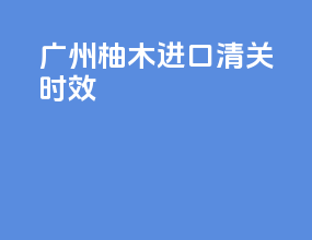 广州柚木进口清关时效