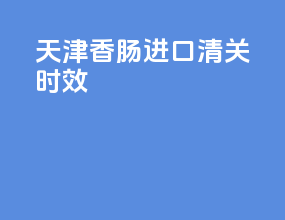 天津香肠进口清关时效